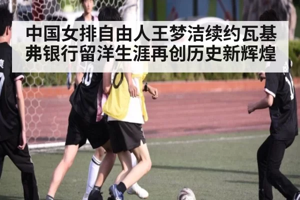 中国女排自由人王梦洁续约瓦基弗银行留洋生涯再创历史新辉煌