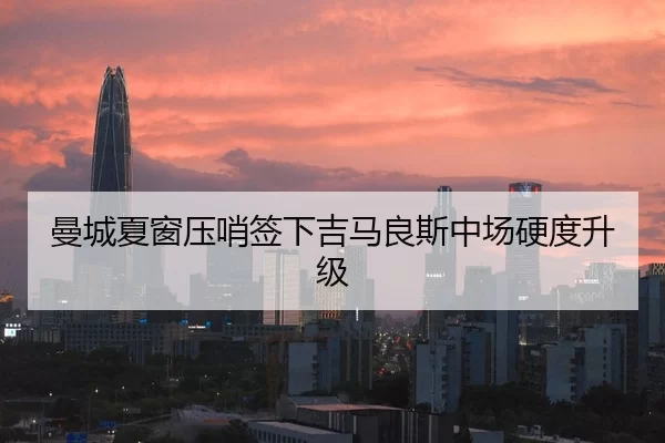 曼城夏窗压哨签下吉马良斯中场硬度升级
