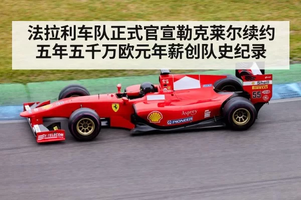 法拉利车队正式官宣勒克莱尔续约五年五千万欧元年薪创队史纪录